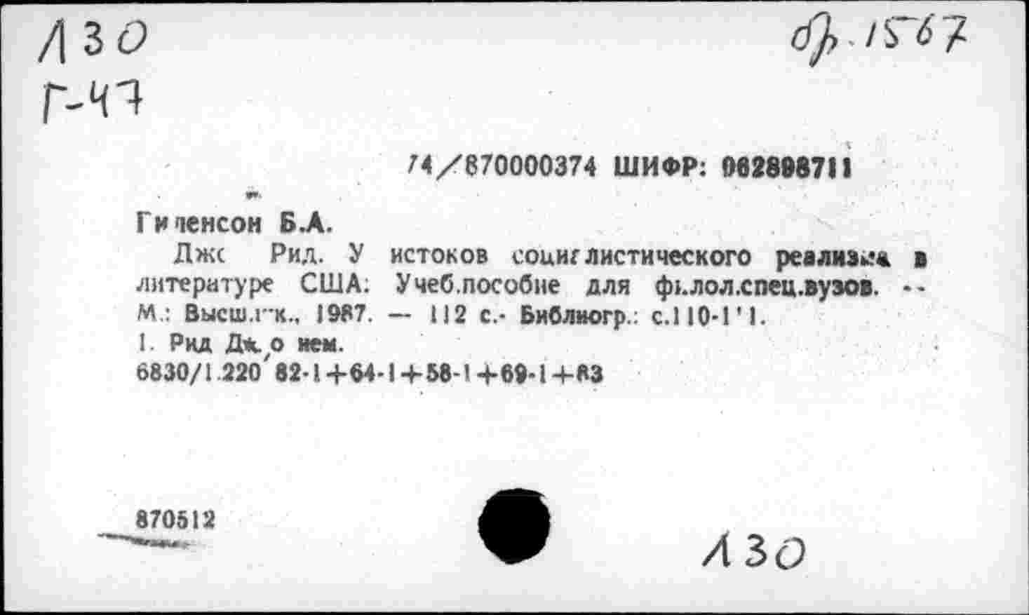 ﻿74/870000374 ШИФР: 062898711
Гиченсон Б.А.
Джс Рид. У истоков социалистического реализм« в литературе США; Учеб.пособие для фцлол.спец.вузов. •-М.: Вькш.г-к., 1987. — 112 с.- Библногр.; с.110-1'1.
1. Рид Дк о нем.
6830/1 220' 82-1+64-1+58-1 +69-1+83
870512